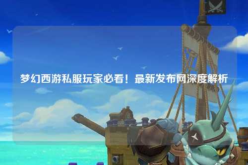 夢幻西游私服玩家必看!最新發布網深度解析