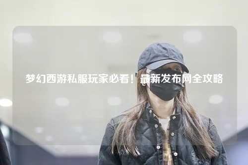 夢幻西游私服玩家必看！最新發布網全攻略