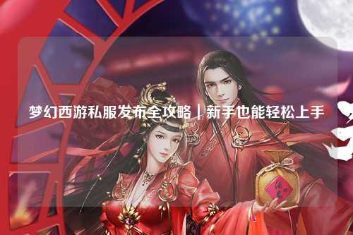 夢幻西游私服發布全攻略|新手也能輕松上手